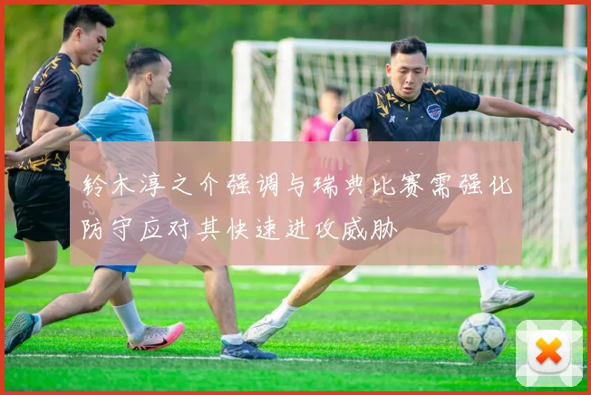 铃木淳之介强调与瑞典比赛需强化防守应对其快速进攻威胁