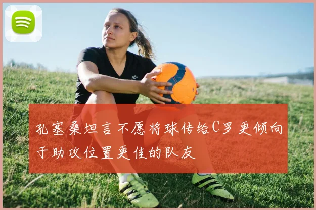 孔塞桑坦言不愿将球传给C罗更倾向于助攻位置更佳的队友