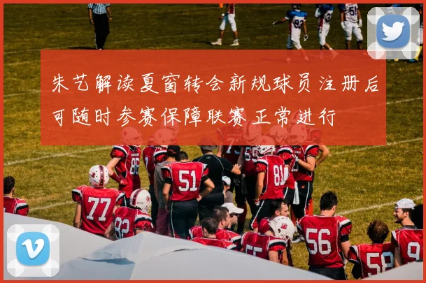 朱艺解读夏窗转会新规球员注册后可随时参赛保障联赛正常进行