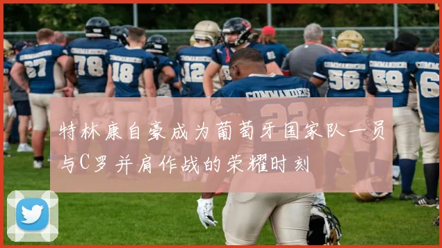 特林康自豪成为葡萄牙国家队一员与C罗并肩作战的荣耀时刻