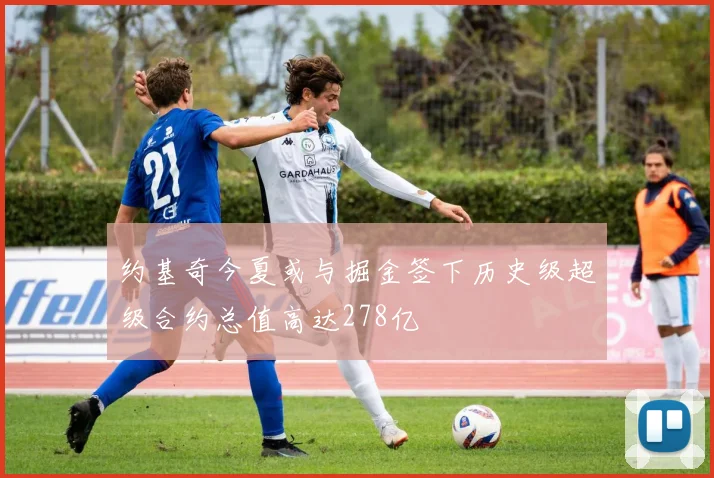 约基奇今夏或与掘金签下历史级超级合约总值高达278亿