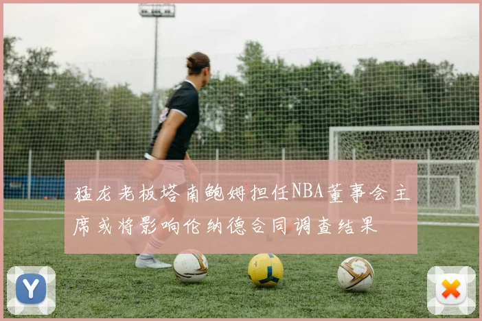 猛龙老板塔南鲍姆担任NBA董事会主席或将影响伦纳德合同调查结果