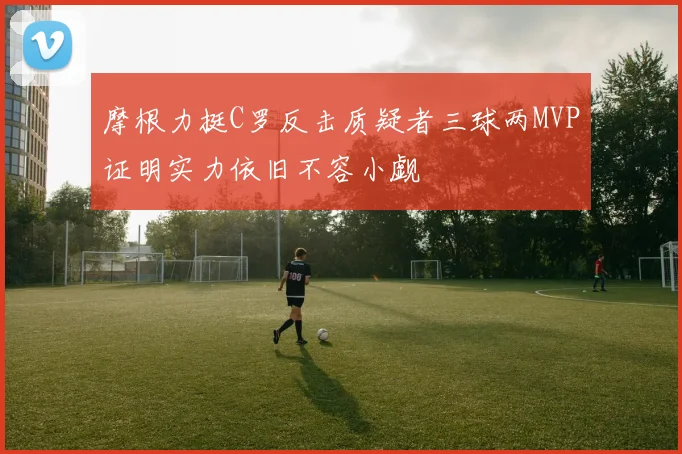 摩根力挺C罗反击质疑者三球两MVP证明实力依旧不容小觑
