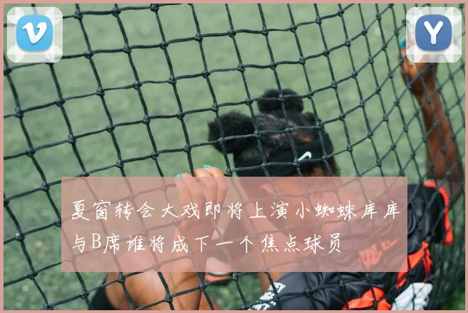 夏窗转会大戏即将上演小蜘蛛库库与B席谁将成下一个焦点球员
