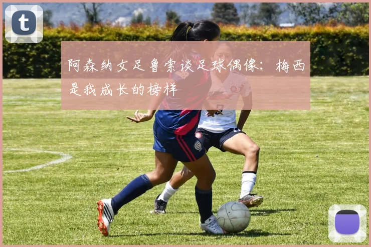 阿森纳女足鲁索谈足球偶像：梅西是我成长的榜样