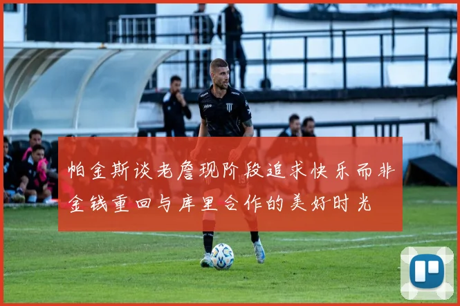 帕金斯谈老詹现阶段追求快乐而非金钱重回与库里合作的美好时光